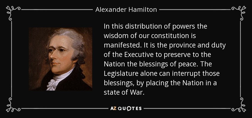 In this distribution of powers the wisdom of our constitution is manifested. It is the province and duty of the Executive to preserve to the Nation the blessings of peace. The Legislature alone can interrupt those blessings, by placing the Nation in a state of War. - Alexander Hamilton
