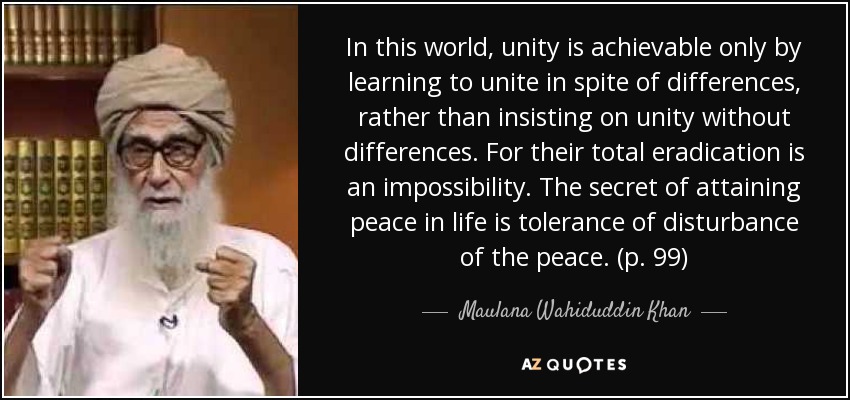 In this world, unity is achievable only by learning to unite in spite of differences, rather than insisting on unity without differences. For their total eradication is an impossibility. The secret of attaining peace in life is tolerance of disturbance of the peace. (p. 99) - Maulana Wahiduddin Khan
