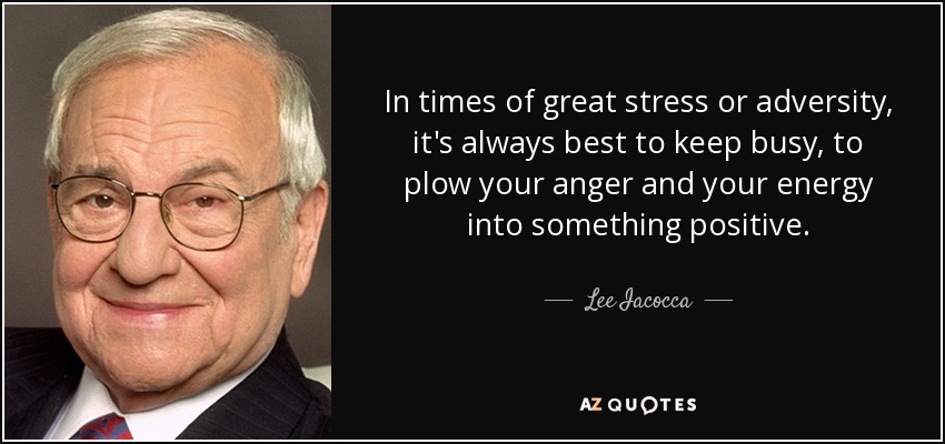 In times of great stress or adversity, it's always best to keep busy, to plow your anger and your energy into something positive. - Lee Iacocca