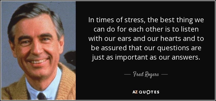 In times of stress, the best thing we can do for each other is to listen with our ears and our hearts and to be assured that our questions are just as important as our answers. - Fred Rogers