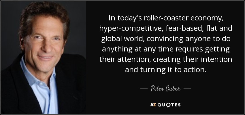 In today's roller-coaster economy, hyper-competitive, fear-based, flat and global world, convincing anyone to do anything at any time requires getting their attention, creating their intention and turning it to action. - Peter Guber