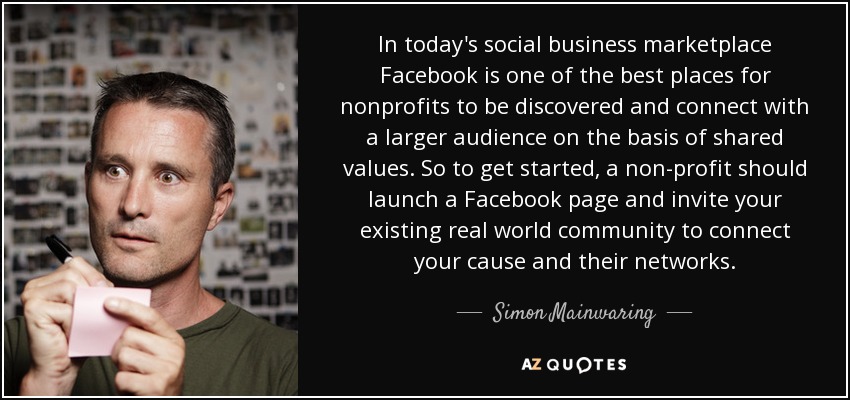 En el mercado empresarial social actual, Facebook es uno de los mejores lugares para que las organizaciones sin ánimo de lucro sean descubiertas y conecten con un público más amplio sobre la base de valores compartidos. Así que, para empezar, una organización sin ánimo de lucro debería abrir una página en Facebook e invitar a su comunidad existente en el mundo real a conectar su causa y sus redes. - Simon Mainwaring