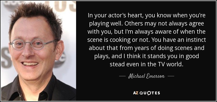 In your actor's heart, you know when you're playing well. Others may not always agree with you, but I'm always aware of when the scene is cooking or not. You have an instinct about that from years of doing scenes and plays, and I think it stands you in good stead even in the TV world. - Michael Emerson