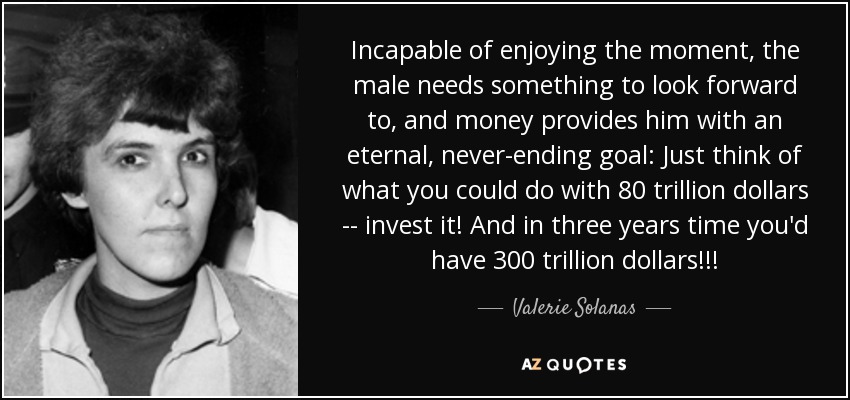 Incapable of enjoying the moment, the male needs something to look forward to, and money provides him with an eternal, never-ending goal: Just think of what you could do with 80 trillion dollars -- invest it! And in three years time you'd have 300 trillion dollars!!! - Valerie Solanas