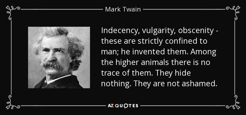 Indecency, vulgarity, obscenity - these are strictly confined to man; he invented them. Among the higher animals there is no trace of them. They hide nothing. They are not ashamed. - Mark Twain