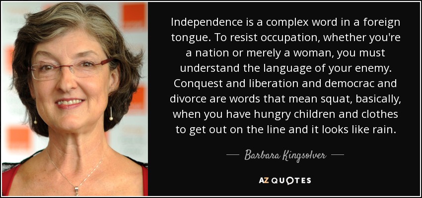 Independence is a complex word in a foreign tongue. To resist occupation, whether you're a nation or merely a woman, you must understand the language of your enemy. Conquest and liberation and democrac and divorce are words that mean squat, basically, when you have hungry children and clothes to get out on the line and it looks like rain. - Barbara Kingsolver
