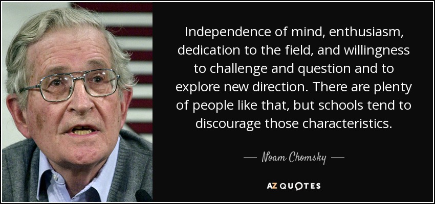 Independence of mind, enthusiasm, dedication to the field, and willingness to challenge and question and to explore new direction. There are plenty of people like that, but schools tend to discourage those characteristics. - Noam Chomsky