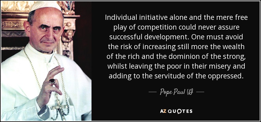 Individual initiative alone and the mere free play of competition could never assure successful development. One must avoid the risk of increasing still more the wealth of the rich and the dominion of the strong, whilst leaving the poor in their misery and adding to the servitude of the oppressed. - Pope Paul VI