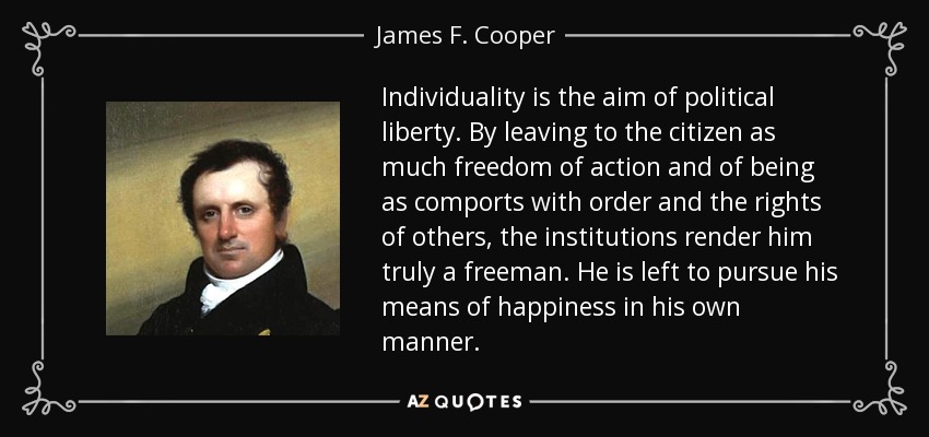 Individuality is the aim of political liberty. By leaving to the citizen as much freedom of action and of being as comports with order and the rights of others, the institutions render him truly a freeman. He is left to pursue his means of happiness in his own manner. - James F. Cooper
