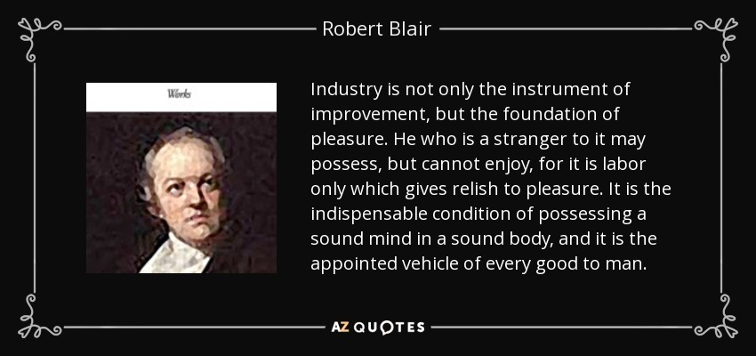 Industry is not only the instrument of improvement, but the foundation of pleasure. He who is a stranger to it may possess, but cannot enjoy, for it is labor only which gives relish to pleasure. It is the indispensable condition of possessing a sound mind in a sound body, and it is the appointed vehicle of every good to man. - Robert Blair