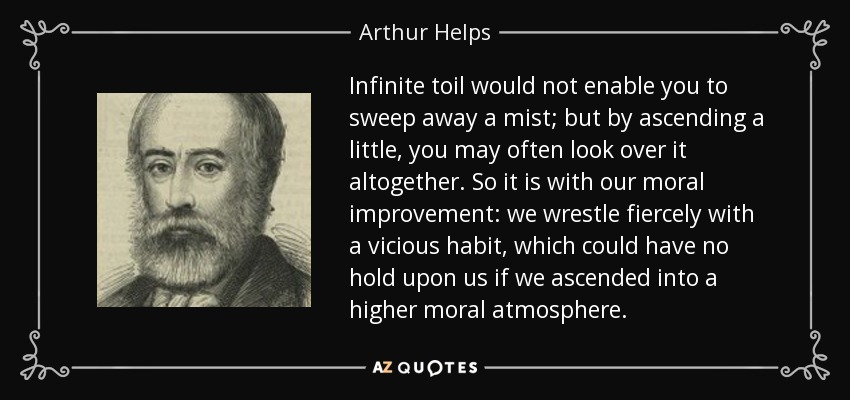Infinite toil would not enable you to sweep away a mist; but by ascending a little, you may often look over it altogether. So it is with our moral improvement: we wrestle fiercely with a vicious habit, which could have no hold upon us if we ascended into a higher moral atmosphere. - Arthur Helps