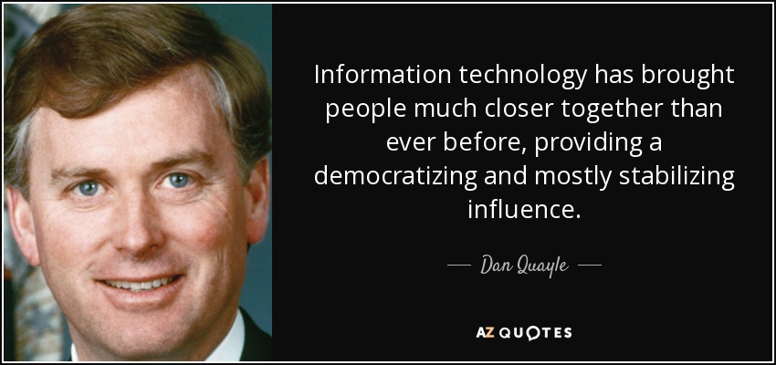 Information technology has brought people much closer together than ever before, providing a democratizing and mostly stabilizing influence. - Dan Quayle