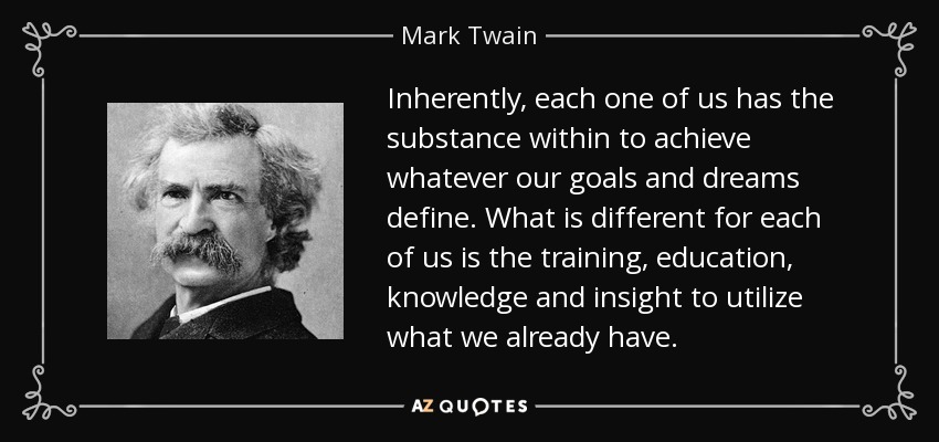 Inherently, each one of us has the substance within to achieve whatever our goals and dreams define. What is different for each of us is the training, education, knowledge and insight to utilize what we already have. - Mark Twain
