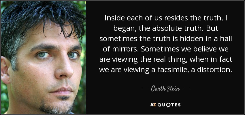 Inside each of us resides the truth, I began, the absolute truth. But sometimes the truth is hidden in a hall of mirrors. Sometimes we believe we are viewing the real thing, when in fact we are viewing a facsimile, a distortion. - Garth Stein