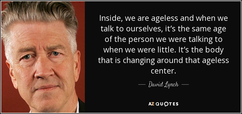 Inside, we are ageless and when we talk to ourselves, it’s the same age of the person we were talking to when we were little. It’s the body that is changing around that ageless center. - David Lynch