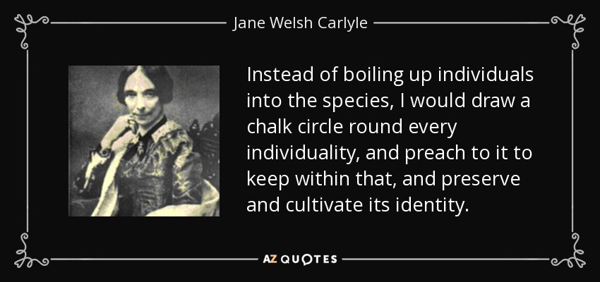 Instead of boiling up individuals into the species, I would draw a chalk circle round every individuality, and preach to it to keep within that, and preserve and cultivate its identity. - Jane Welsh Carlyle
