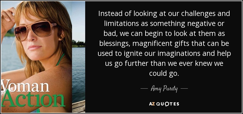 Instead of looking at our challenges and limitations as something negative or bad, we can begin to look at them as blessings, magnificent gifts that can be used to ignite our imaginations and help us go further than we ever knew we could go. - Amy Purdy
