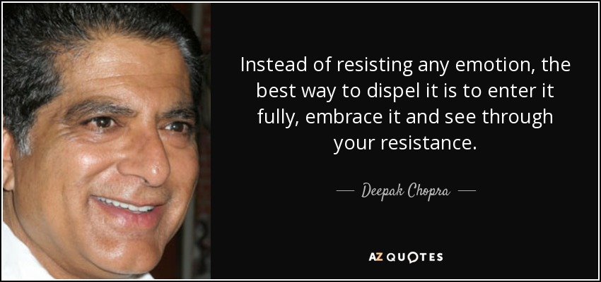 Instead of resisting any emotion, the best way to dispel it is to enter it fully, embrace it and see through your resistance. - Deepak Chopra
