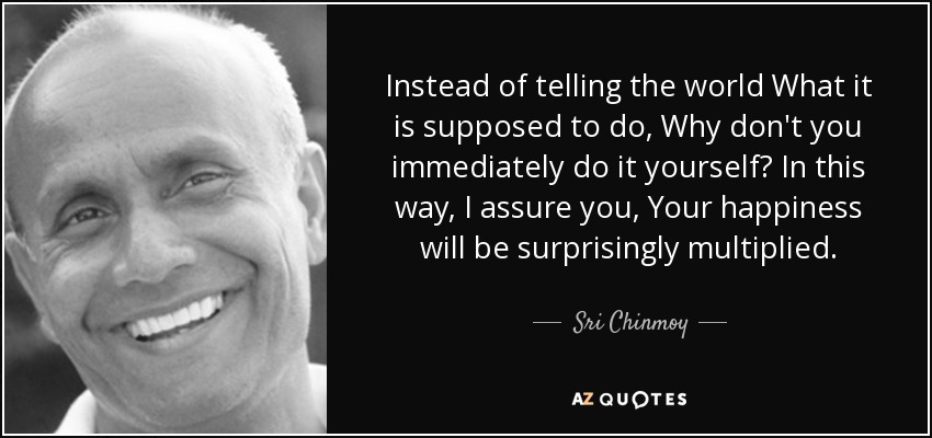 Instead of telling the world What it is supposed to do, Why don't you immediately do it yourself? In this way, I assure you, Your happiness will be surprisingly multiplied. - Sri Chinmoy
