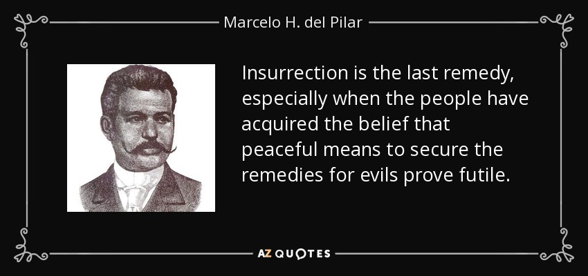 Insurrection is the last remedy, especially when the people have acquired the belief that peaceful means to secure the remedies for evils prove futile. - Marcelo H. del Pilar