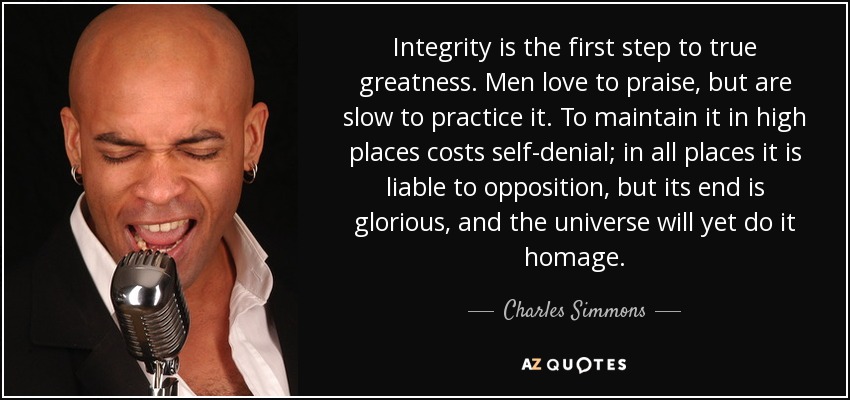 La integridad es el primer paso para la verdadera grandeza. Los hombres aman alabar, pero son lentos para practicarlo. Mantenerla en lugares altos cuesta abnegación; en todos los lugares está sujeta a oposición, pero su fin es glorioso, y el universo aún le rendirá homenaje. - Charles Simmons