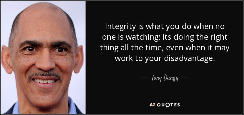Integrity is what you do when no one is watching; its doing the right thing all the time, even when it may work to your disadvantage. - Tony Dungy
