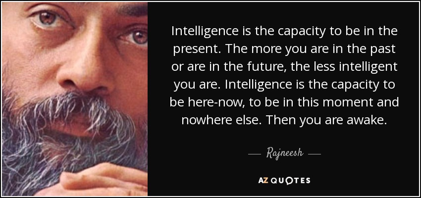 Intelligence is the capacity to be in the present. The more you are in the past or are in the future, the less intelligent you are. Intelligence is the capacity to be here-now, to be in this moment and nowhere else. Then you are awake. - Rajneesh