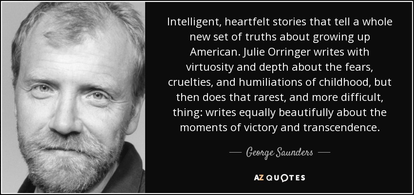 Intelligent, heartfelt stories that tell a whole new set of truths about growing up American. Julie Orringer writes with virtuosity and depth about the fears, cruelties, and humiliations of childhood, but then does that rarest, and more difficult, thing: writes equally beautifully about the moments of victory and transcendence. - George Saunders