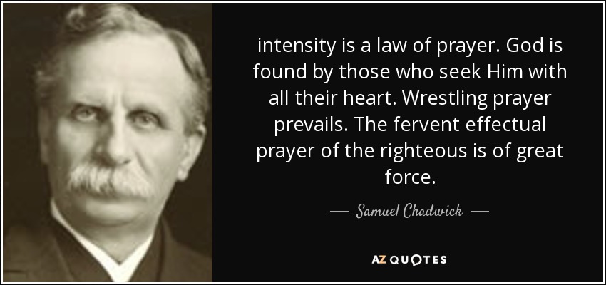 intensity is a law of prayer. God is found by those who seek Him with all their heart. Wrestling prayer prevails. The fervent effectual prayer of the righteous is of great force. - Samuel Chadwick