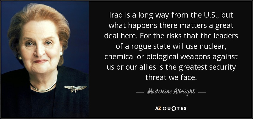 Irak está muy lejos de Estados Unidos, pero lo que ocurra allí importa mucho aquí. Porque el riesgo de que los dirigentes de un Estado delincuente utilicen armas nucleares, químicas o biológicas contra nosotros o nuestros aliados es la mayor amenaza para la seguridad a la que nos enfrentamos. - Madeleine Albright