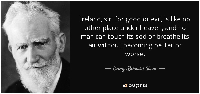 Ireland, sir, for good or evil, is like no other place under heaven, and no man can touch its sod or breathe its air without becoming better or worse. - George Bernard Shaw