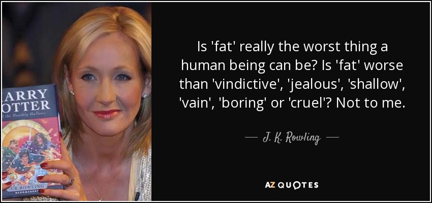 Is 'fat' really the worst thing a human being can be? Is 'fat' worse than 'vindictive', 'jealous', 'shallow', 'vain', 'boring' or 'cruel'? Not to me. - J. K. Rowling