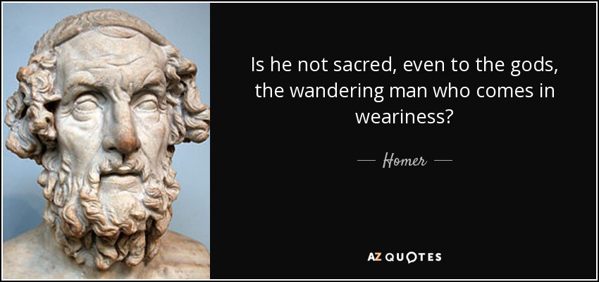 Is he not sacred, even to the gods, the wandering man who comes in weariness? - Homer