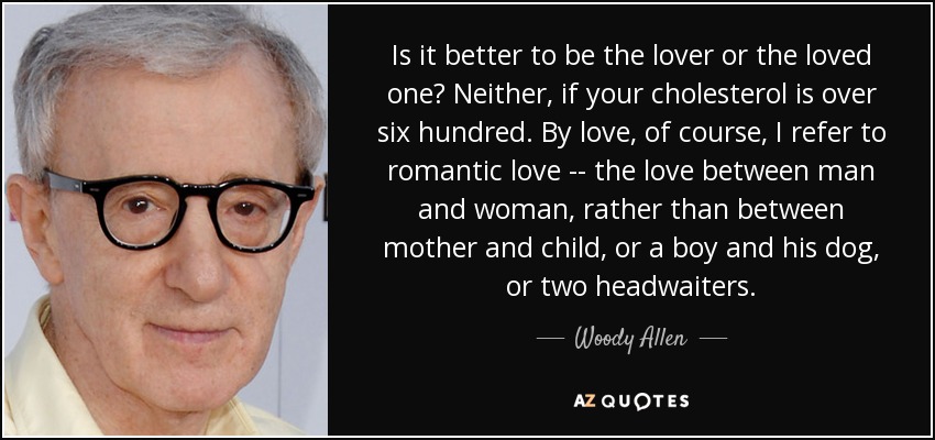 Is it better to be the lover or the loved one? Neither, if your cholesterol is over six hundred. By love, of course, I refer to romantic love -- the love between man and woman, rather than between mother and child, or a boy and his dog, or two headwaiters. - Woody Allen