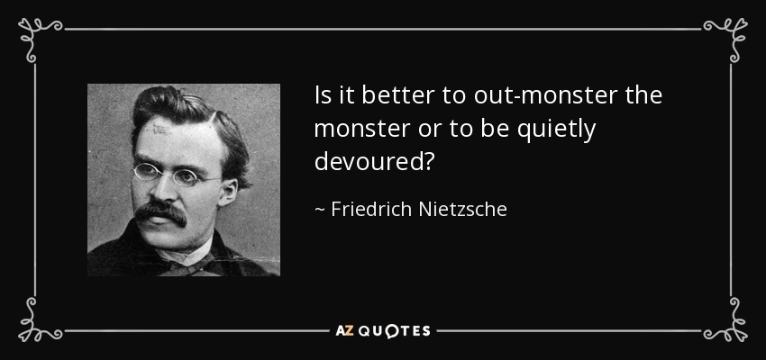Is it better to out-monster the monster or to be quietly devoured? - Friedrich Nietzsche