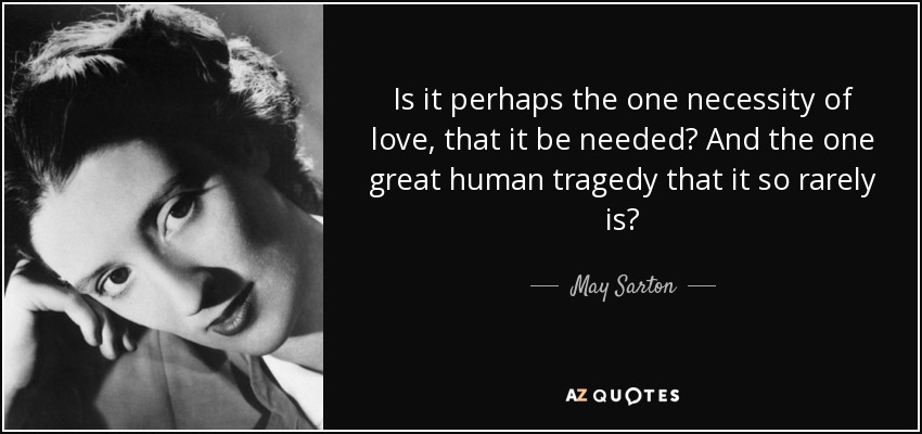 Is it perhaps the one necessity of love, that it be needed? And the one great human tragedy that it so rarely is? - May Sarton