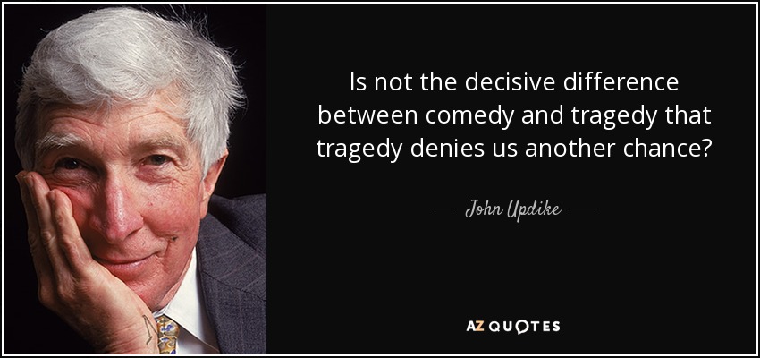 Is not the decisive difference between comedy and tragedy that tragedy denies us another chance? - John Updike