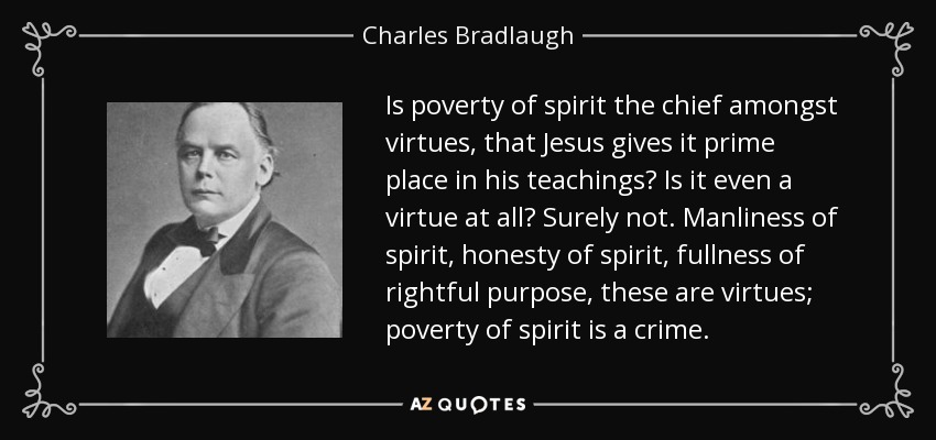Is poverty of spirit the chief amongst virtues, that Jesus gives it prime place in his teachings? Is it even a virtue at all? Surely not. Manliness of spirit, honesty of spirit, fullness of rightful purpose, these are virtues; poverty of spirit is a crime. - Charles Bradlaugh