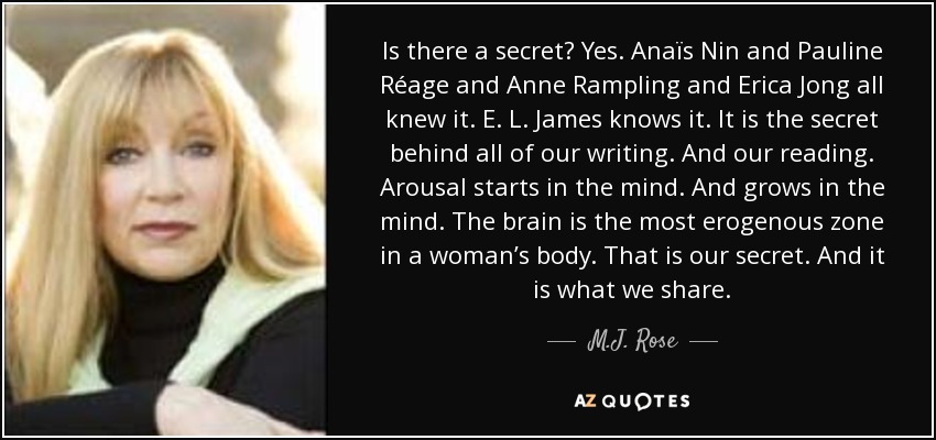 Is there a secret? Yes. Anaïs Nin and Pauline Réage and Anne Rampling and Erica Jong all knew it. E. L. James knows it. It is the secret behind all of our writing. And our reading. Arousal starts in the mind. And grows in the mind. The brain is the most erogenous zone in a woman’s body. That is our secret. And it is what we share. - M.J. Rose