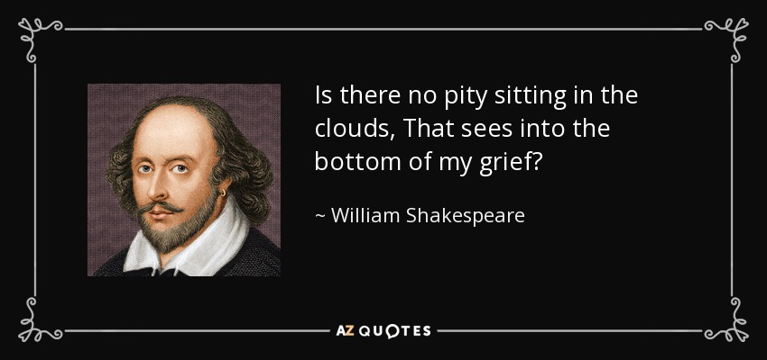 Is there no pity sitting in the clouds, That sees into the bottom of my grief? - William Shakespeare