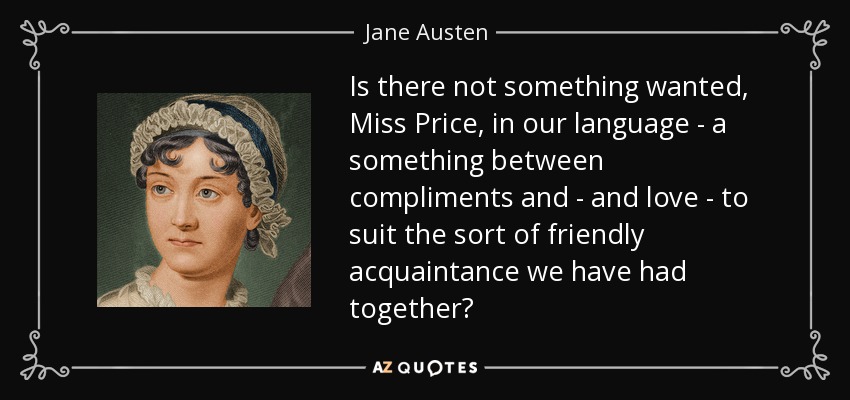 Is there not something wanted, Miss Price, in our language - a something between compliments and - and love - to suit the sort of friendly acquaintance we have had together? - Jane Austen