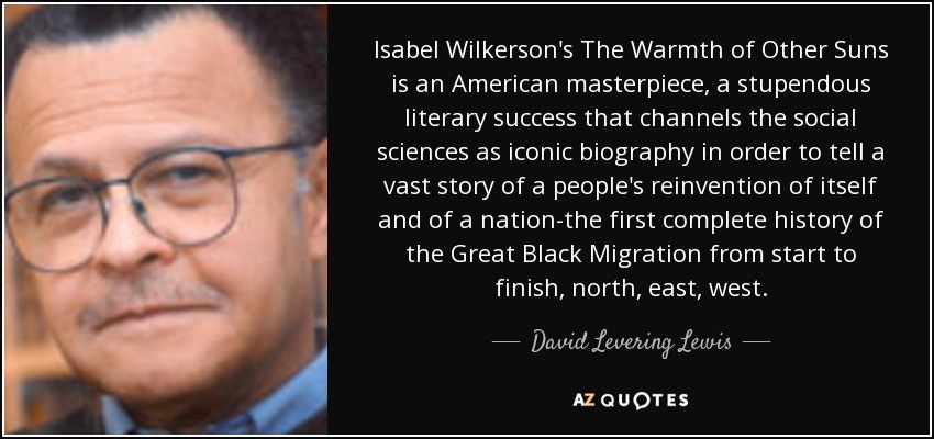 Isabel Wilkerson's The Warmth of Other Suns is an American masterpiece, a stupendous literary success that channels the social sciences as iconic biography in order to tell a vast story of a people's reinvention of itself and of a nation-the first complete history of the Great Black Migration from start to finish, north, east, west. - David Levering Lewis