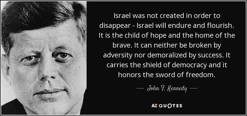 Israel was not created in order to disappear - Israel will endure and flourish. It is the child of hope and the home of the brave. It can neither be broken by adversity nor demoralized by success. It carries the shield of democracy and it honors the sword of freedom. - John F. Kennedy