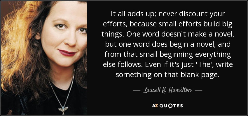 It all adds up; never discount your efforts, because small efforts build big things. One word doesn't make a novel, but one word does begin a novel, and from that small beginning everything else follows. Even if it's just 'The', write something on that blank page. - Laurell K. Hamilton