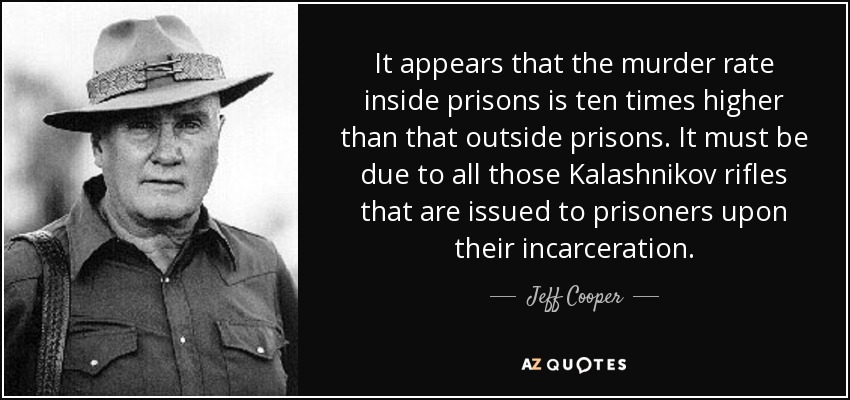 It appears that the murder rate inside prisons is ten times higher than that outside prisons. It must be due to all those Kalashnikov rifles that are issued to prisoners upon their incarceration. - Jeff Cooper