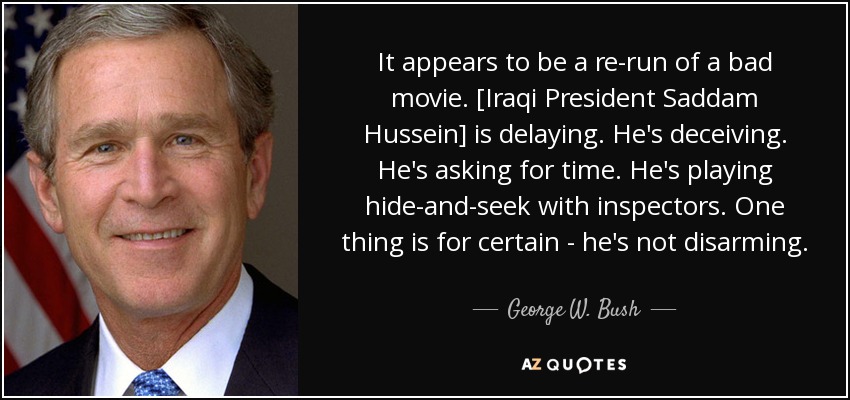 It appears to be a re-run of a bad movie. [Iraqi President Saddam Hussein] is delaying. He's deceiving. He's asking for time. He's playing hide-and-seek with inspectors. One thing is for certain - he's not disarming. - George W. Bush