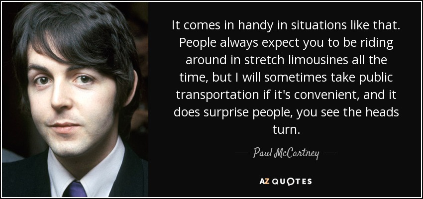 It comes in handy in situations like that. People always expect you to be riding around in stretch limousines all the time, but I will sometimes take public transportation if it's convenient, and it does surprise people, you see the heads turn. - Paul McCartney