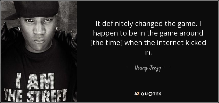 It definitely changed the game. I happen to be in the game around [the time] when the internet kicked in. - Young Jeezy