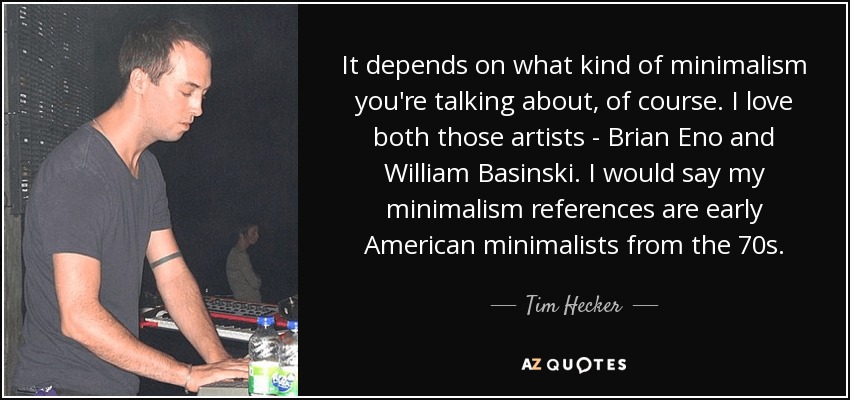 It depends on what kind of minimalism you're talking about, of course. I love both those artists - Brian Eno and William Basinski. I would say my minimalism references are early American minimalists from the 70s. - Tim Hecker