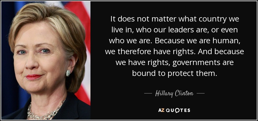 It does not matter what country we live in, who our leaders are, or even who we are. Because we are human, we therefore have rights. And because we have rights, governments are bound to protect them. - Hillary Clinton
